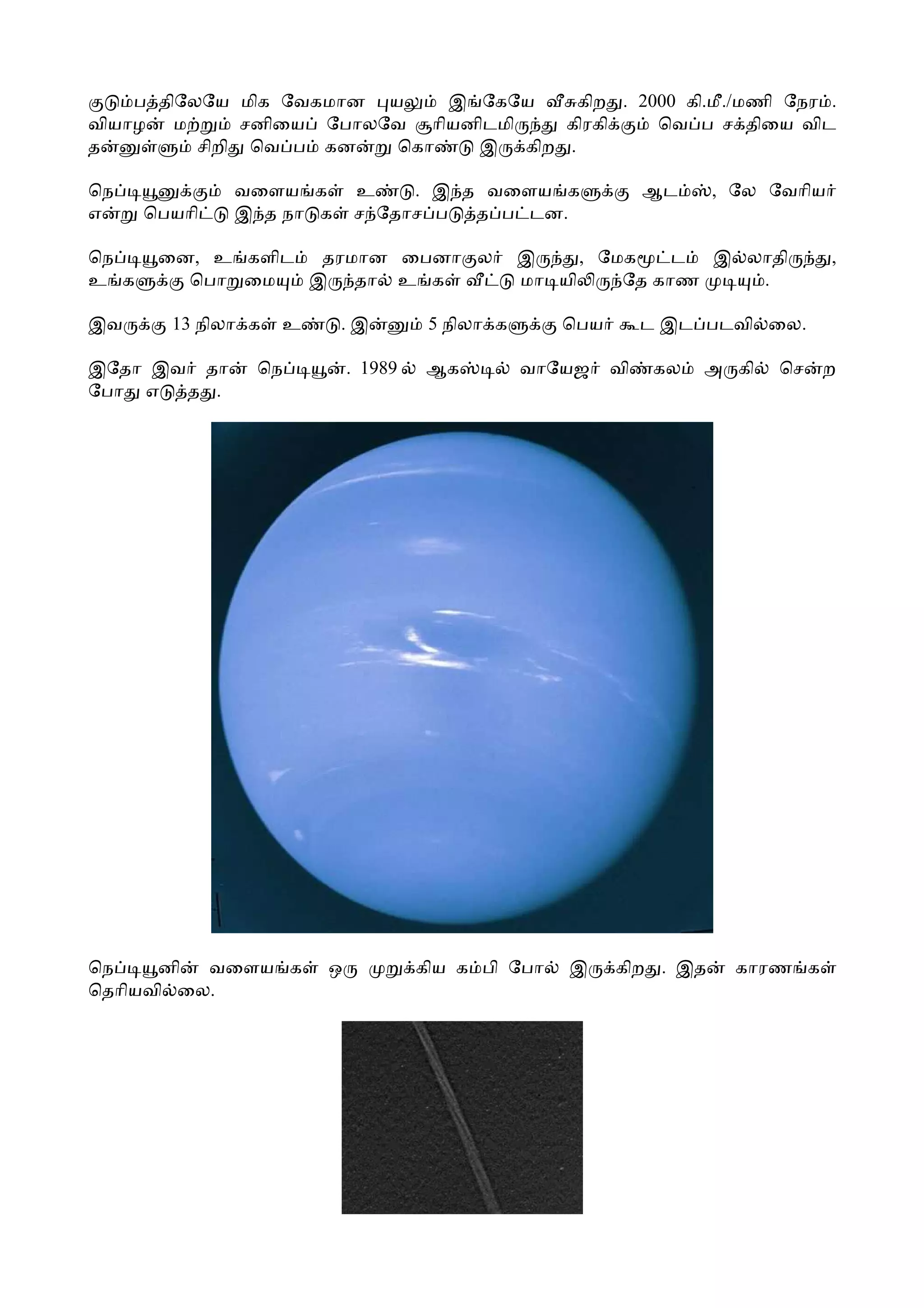 ப திேலேய மிக ேவகமான ய     இ ேகேய    கிற . 2000 கி.மீ./மணி ேநர .
வியாழ ம        சனிைய ேபாலேவ ாியனிடமி  கிரகி     ெவ ப ச திைய விட
த         சிறி ெவ ப கன    ெகா   இ கிற .

ெந            வைளய க        உ    . இ த வைளய க                  ஆட    , ேல ேவாிய
எ     ெபயாி   இ த நா க      ச ேதாச ப  த ப டன.

ெந     ைன, உ களிட தரமான ைபனா ல                   இ     , ேமக    ட இ லாதி          ,
உ க      ெபா ைம   இ தா உ க                       மா யி     ேத காண    .

இவ      13 நிலா க   உ    .இ           5 நிலா க      ெபய        ட இட படவி ைல.

இேதா இவ தா      ெந          . 1989   ஆக          வாேயஜ    வி    கல   அ கி   ெச   ற
ேபா எ  த .




ெந    னி  வைளய க        ஒ            கிய க பி ேபா    இ    கிற . இத     காரண க
ெதாியவி ைல.
 