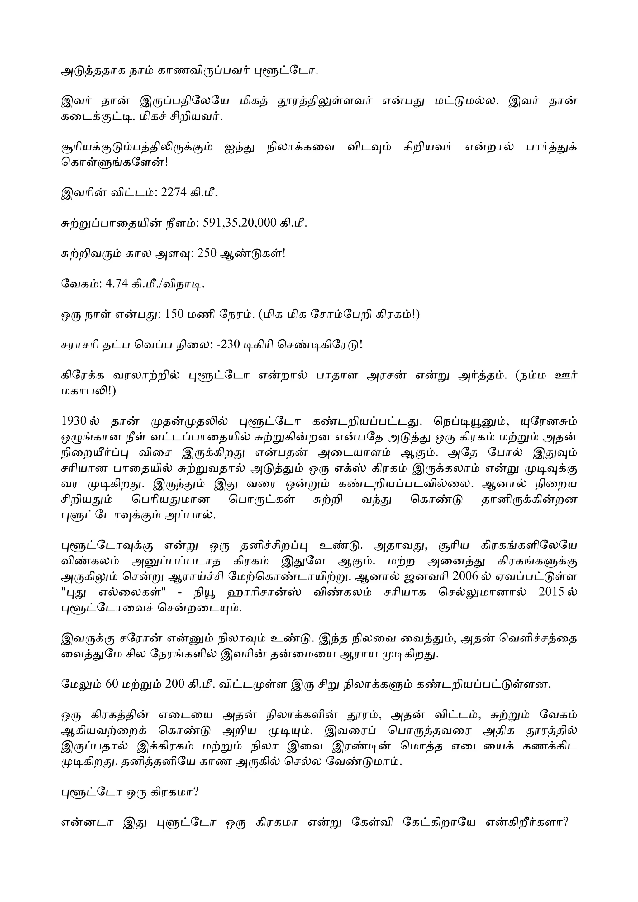 அ      ததாக நா       காணவி      பவ             ேடா.

இவ தா               இ   பதிேலேய மிக            ர தி      ளவ    எ   ப       ம    ம ல. இவ           தா
கைட               . மிக சிறியவ .

 ாிய          ப தி              ஐ         நிலா கைள விட             சிறியவ       எ     றா     பா
ெகா          கேள !

இவாி       வி ட : 2274 கி.மீ.

          பாைதயி      நீள : 591,35,20,000 கி.மீ.

     றிவ        கால அள : 250 ஆ           க !

ேவக : 4.74 கி.மீ./விநா .

ஒ    நா     எ     ப : 150 மணி ேநர . (மிக மிக ேசா ேபறி கிரக !)

சராசாி த ப ெவ ப நிைல: -230              கிாி ெச       கிேர !

கிேர க வரலா றி                  ேடா எ       றா     பாதாள அரச           எ       அ      த . (ந ம ஊ
மகாப !)

1930    தா     த   த        ேடா க டறிய ப ட . ெந          ,                                    ேரன
ஒ     கான நீ வ ட பாைதயி       கி றன எ பேத அ     ஒ கிரக ம                                        அத
நிைற        விைச இ கிற    எ பத    அைடயாள ஆ      . அேத ேபா                                     இ
சாியான பாைதயி        வதா அ       ஒ எ    கிரக இ கலா எ
வர      கிற . இ       இ  வைர ஒ      க டறிய படவி ைல. ஆனா                                       நிைறய
சிறிய      ெபாிய மான ெபா    க      றி வ      ெகா      தானி                                    கி றன
      ேடா       அ பா .

     ேடா    எ     ஒ  தனி சிற   உ    . அதாவ ,    ாிய கிரக களிேலேய
வி கல    அ  ப படாத கிரக    இ ேவ ஆ     . ம ற அைன        கிரக க
அ கி    ெச  ஆரா சி ேம ெகா டாயி    . ஆனா ஜனவாி 2006 ஏவ ப          ள
"    எ ைலக " - நி   ஹாாிசா    வி கல     சாியாக ெச   மானா    2015
     ேடாைவ ெச றைட    .

இவ           சேரா எ       நிலா            உ   . இ த நிலைவ ைவ                   , அத    ெவளி ச ைத
ைவ         ேம சில ேநர களி இவாி            த ைமைய ஆராய     கிற .

ேம         60 ம       200 கி.மீ. வி ட      ளஇ      சி    நிலா க        க   டறிய ப            ளன.

ஒ  கிரக தி           எைடைய அத     நிலா களி   ர , அத   வி ட ,   ேவக
ஆகியவ ைற             ெகா    அறிய        . இவைர   ெபா தவைர அதிக  ர தி
இ   பதா இ            கிரக ம    நிலா இைவ இர        ெமா த எைடைய கண கிட
  கிற . தனி         தனிேய காண அ கி ெச ல ேவ     மா .

       ேடா ஒ        கிரகமா?

எ    னடா இ                ேடா ஒ         கிரகமா எ          ேக வி ேக கிறாேய எ                கிறீ களா?
 