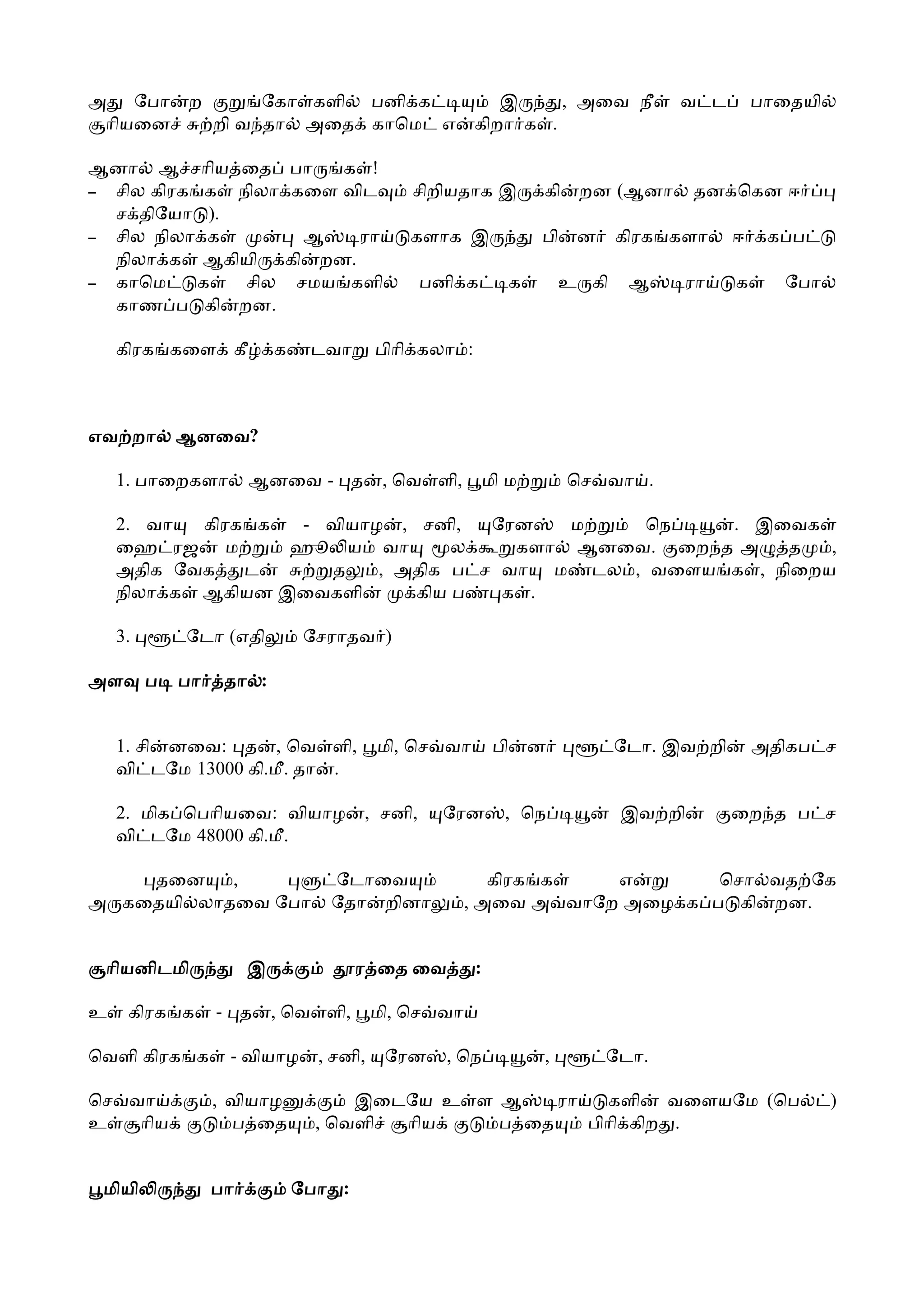 அ ேபா ற      ேகா களி பனி க                                இ     , அைவ நீ             வ ட         பாைதயி
 ாியைன  றி வ தா அைத காெம எ                             கிறா க .

ஆனா ஆ சாிய ைத                  பா  க !
– சில கிரக க நிலா              கைள விட        சிறியதாக இ             கி    றன (ஆனா      தன ெகன ஈ
  ச திேயா ).
– சில நிலா க                  ஆ    ரா        களாக இ                  பி   ன     கிரக களா     ஈ    க ப
  நிலா க ஆகியி              கி றன.
– காெம     க  சில            சமய களி            பனி க            க       உ கி    ஆ    ரா     க     ேபா
  காண ப கி றன.

    கிரக கைள கீ            க    டவா       பிாி கலா :



எவ றா        ஆனைவ?
             ஆனைவ

    1. பாைறகளா         ஆனைவ - த            , ெவ ளி,        மி ம           ெச வா .

    2. வா  கிரக க  - வியாழ , சனி,   ேரன   ம   ெந    . இைவக
    ைஹ ரஜ ம       ஹூ ய வா        ல    களா ஆனைவ. ைற த அ   த   ,
    அதிக ேவக   ட     த    , அதிக ப ச வா ம டல , வைளய க , நிைறய
    நிலா க ஆகியன இைவகளி      கிய ப   க .

    3.       ேடா (எதி           ேசராதவ )

அள       ப   பா    தா :


    1. சி னைவ: த , ெவ ளி,                 மி, ெச வா         பி       ன          ேடா. இவ றி       அதிகப ச
    வி டேம 13000 கி.மீ. தா .

    2. மிக ெபாியைவ: வியாழ              , சனி,     ேரன        , ெந               இவ றி        ைற த ப ச
    வி டேம 48000 கி.மீ.

    தைன    ,                      ேடாைவ                  கிரக க   எ       ெசா வத ேக
அ கைதயி லாதைவ ேபா                 ேதா றினா            , அைவ அ வாேற அைழ க ப கி றன.


 ாியனிடமி              இ               ர ைத ைவ         :

உ    கிரக க       - த      , ெவ ளி,       மி, ெச வா

ெவளி கிரக க        - வியாழ       , சனி,    ேரன    , ெந               ,        ேடா.

ெச வா             , வியாழ            இைடேய உ ள ஆ    ரா   களி வைளயேம (ெப                                   )
உ   ாிய             ப ைத         , ெவளி ாிய    ப ைத    பிாி கிற .


 மியி             பா           ேபா :
 