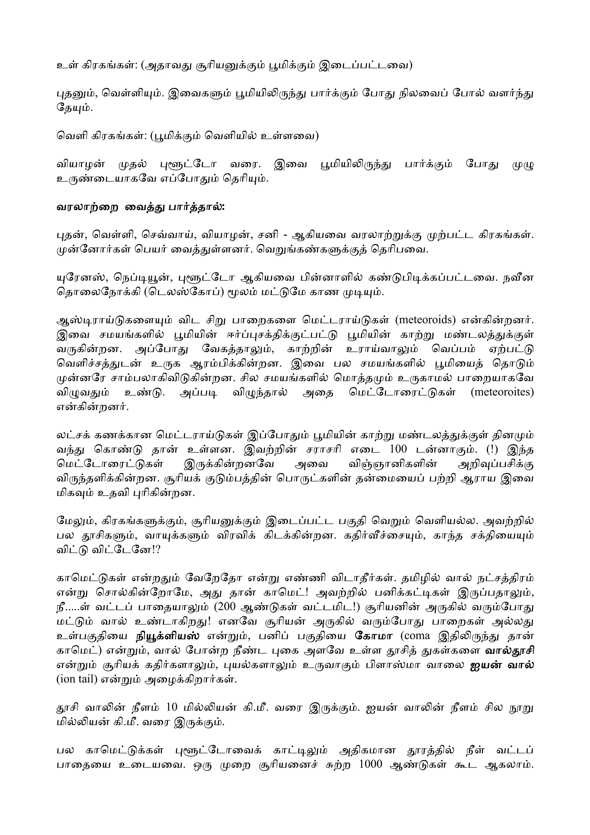 உ     கிரக க : (அதாவ          ாிய           மி     இைட ப டைவ)

 த         , ெவ ளி   . இைவக         மியி         பா          ேபா      நிலைவ       ேபா     வள
ேத     .

ெவளி கிரக க : ( மி           ெவளியி     உ ளைவ)

வியாழ     த       ேடா வைர. இைவ                        மியி            பா            ேபா
உ     ைடயாகேவ எ ேபா  ெதாி .

வரலா ைற ைவ            பா     தா :

 த     , ெவ ளி, ெச வா , வியாழ , சனி - ஆகியைவ வரலா                                 ப ட கிரக க .
      ேனா க ெபய ைவ         ளன . ெவ    க க      ெதாிபைவ.

 ேரன , ெந      ,               ேடா ஆகியைவ பி னாளி             க       பி    க ப டைவ. ந ன
ெதாைலேநா கி (ெடல            ேகா ) ல ம   ேம காண                    .

ஆ    ரா  கைள    விட சி பாைறகைள ெம டரா     க (meteoroids) எ கி றன .
இைவ சமய களி      மியி  ஈ    ச தி   ப    மியி கா      ம டல
வ கி றன. அ ேபா      ேவக தா    , கா றி உரா வா       ெவ ப      ஏ ப
ெவளி ச  ட   உ க ஆர பி கி றன. இைவ பல சமய களி          மிைய ெதா
   னேர சா பலாகிவி கி றன. சில சமய களி ெமா த   உ காம பாைறயாகேவ
வி வ     உ    . அ ப     வி   தா   அைத ெம ேடாைர      க     (meteoroites)
எ கி றன .

ல ச கண கான ெம டரா   க இ ேபா      மியி கா    ம டல         தின
வ   ெகா     தா   உ ளன. இவ றி   சராசாி எைட 100 ட னா   . (!) இ த
ெம ேடாைர   க    இ கி றனேவ    அைவ      வி ஞானிகளி   அறி    பசி
வி தளி கி றன. ாிய     ப தி ெபா   களி த ைமைய ப றி ஆராய இைவ
மிக  உதவி ாிகி றன.

ேம      , கிரக க        ,    ாிய        இைட ப ட ப தி ெவ   ெவளிய ல. அவ றி
பல      சிக    , வா    க        விரவி   கிட கி றன. கதி ைச  , கா த ச திைய
வி      வி ேடேன!?

காெம        க எ ற      ேவேறேதா எ       எ ணி விடாதீ க . தமிழி வா ந ச திர
எ        ெசா கி ேறாேம, அ     தா    காெம ! அவ றி பனி க       க இ   பதா    ,
நீ..... வ ட பாைதயா        (200 ஆ      க வ டமிட!) ாியனி அ கி வ       ேபா
ம          வா உ டாகிற ! எனேவ         ாிய  அ கி வ     ேபா    பாைறக அ ல
உ ப திைய நி         ளிய  எ      , பனி ப திைய ேகாமா (coma இதி         தா
காெம ) எ         , வா ேபா ற நீ ட ைக அளேவ உ ள           சி   க கைள வா    சி
எ            ாிய கதி களா  , ய களா        உ வா    பிளா மா வாைல ஐய வா
(ion tail) எ     அைழ கிறா க .

     சி வா    நீள 10 மி        ய    கி.மீ. வைர இ             . ஐய     வா          நீள   சில
மி      ய கி.மீ. வைர இ          .

பல காெம  க       ேடாைவ                      கா         அதிகமான             ர தி     நீ வ ட
பாைதைய உைடயைவ. ஒ    ைற                     ாியைன       ற 1000 ஆ             க       ட ஆகலா .
 