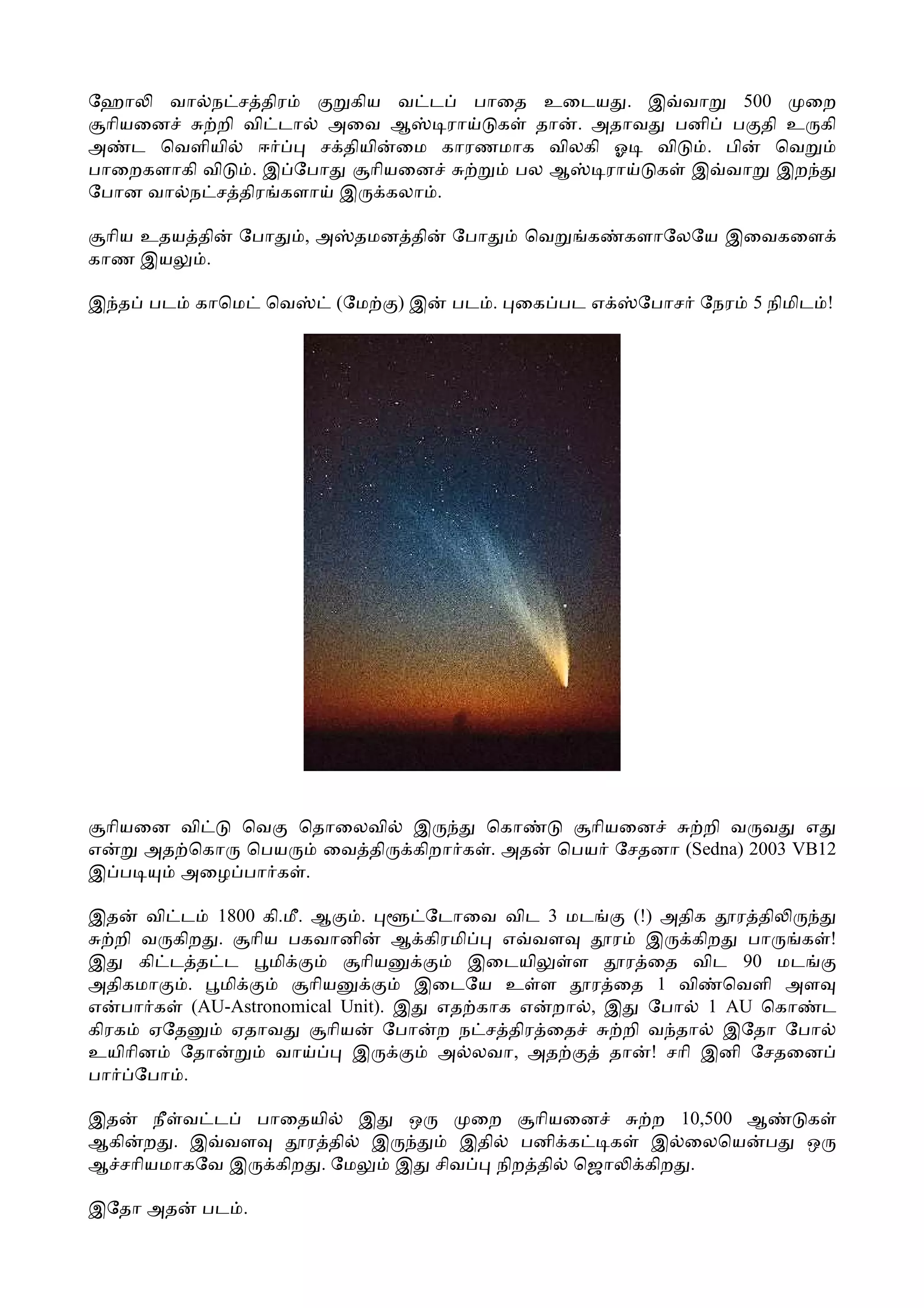 ேஹா    வா ந ச திர       கிய வ ட    பாைத உைடய . இ வா     500   ைற
 ாியைன     றி வி டா அைவ ஆ       ரா   க தா . அதாவ பனி ப தி உ கி
அ ட ெவளியி      ஈ    ச தியி ைம காரணமாக விலகி ஓ  வி . பி     ெவ
பாைறகளாகி வி   . இ ேபா    ாியைன       பல ஆ   ரா க இ வா இற
ேபான வா ந ச திர களா இ கலா .

 ாிய உதய தி   ேபா     ,அ    தமன தி    ேபா   ெவ     க   களாேலேய இைவகைள
காண இய    .

இ த பட    காெம   ெவ        (ேம   )இ   பட . ைக பட எ      ேபாச ேநர   5 நிமிட !




  ாியைன வி   ெவ ெதாைலவி           இ      ெகா       ாியைன     றி வ வ எ
எ     அத ெகா ெபய   ைவ தி          கிறா க . அத    ெபய ேசதனா (Sedna) 2003 VB12
இ ப     அைழ பா க .

இத வி ட 1800 கி.மீ. ஆ     .      ேடாைவ விட 3 மட     (!) அதிக ர தி
   றி வ கிற . ாிய பகவானி       ஆ கிரமி   எ வள     ர இ கிற பா       க !
இ     கி ட த ட   மி       ாிய          இைடயி  ள    ர ைத விட 90 மட
அதிகமா    . மி      ாிய         இைடேய உ ள       ர ைத 1 வி ெவளி அள
எ பா க (AU-Astronomical Unit). இ எத காக எ றா , இ ேபா 1 AU ெகா ட
கிரக ஏேத      ஏதாவ    ாிய ேபா ற ந ச திர ைத         றி வ தா இேதா ேபா
உயிாின ேதா       வா      இ        அ லவா, அத       தா ! சாி இனி ேசதைன
பா ேபா .

இத    நீ வ ட பாைதயி    இ  ஒ    ைற    ாியைன                ற 10,500 ஆ     க
ஆகி ற . இ வள     ர தி இ       இதி பனி க    க             இ ைலெய ப        ஒ
ஆ சாியமாகேவ இ கிற . ேம   இ சிவ   நிற தி ெஜா              கிற .

இேதா அத   பட .
 