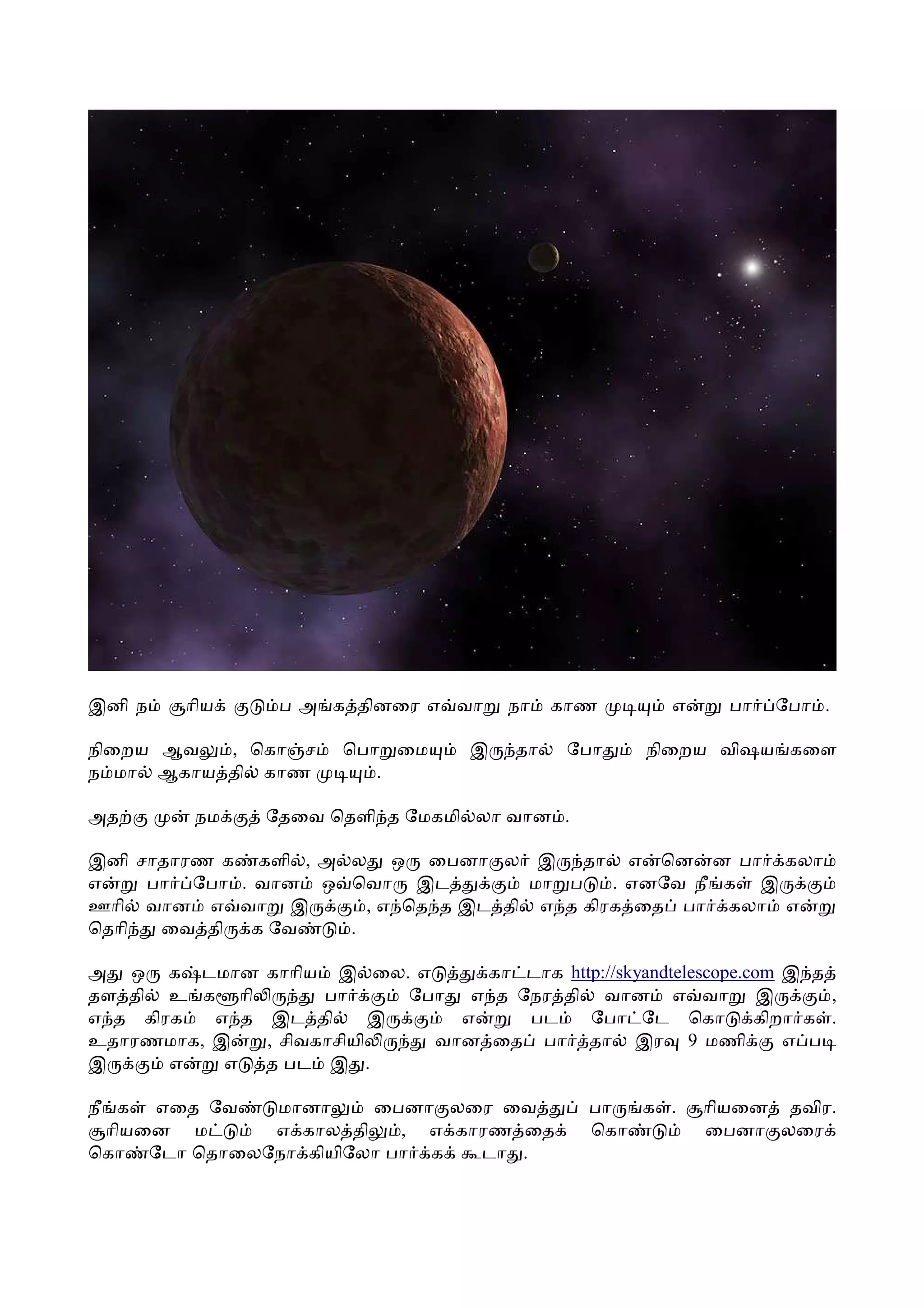 இனி ந   ாிய      ப அ க தினைர எ வா        நா   காண         எ     பா   ேபா .

நிைறய ஆவ  , ெகா ச       ெபா ைம       இ   தா    ேபா     நிைறய விஷய கைள
ந மா ஆகாய தி காண           .

அத      நம      ேதைவ ெதளி த ேமகமி லா வான .

இனி சாதாரண க களி , அ ல ஒ ைபனா ல இ தா எ ென ன பா கலா
எ    பா ேபா . வான ஒ ெவா இட           மா ப    . எனேவ நீ க இ
ஊாி வான எ வா இ         , எ ெத த இட தி எ த கிரக ைத பா கலா எ
ெதாி  ைவ தி க ேவ     .

அ ஒ க டமான      காாிய   இ ைல. எ     கா டாக http://skyandtelescope.com இ த
தள தி உ க ாி          பா      ேபா எ த ேநர தி வான எ வா இ                   ,
எ த கிரக  எ த    இட தி      இ     எ    பட     ேபா ேட ெகா           கிறா க .
உதாரணமாக, இ     , சிவகாசியி     வான ைத பா தா இர 9 மணி                 எ ப
இ      எ   எ    த பட இ .

நீ க எைத ேவ   மானா     ைபனா லைர ைவ               பா  க .      ாியைன தவிர.
  ாியைன ம     எ கால தி    , எ காரண ைத            ெகா          ைபனா லைர
ெகா ேடா ெதாைலேநா கியிேலா பா க   டா .
 