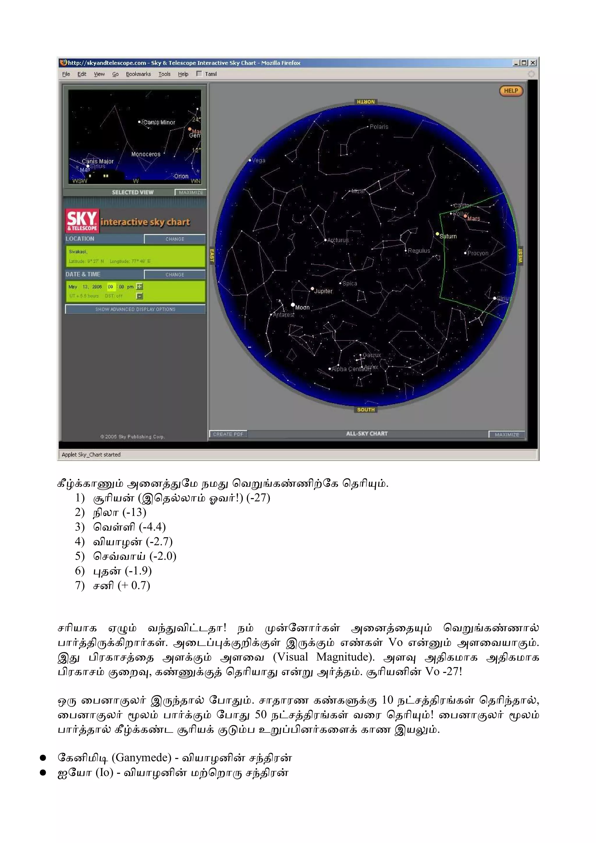 கீ    கா      அைன    ேம நம ெவ     க   ணி ேக ெதாி   .
         1)   ாிய (இெத லா ஓவ !) (-27)
         2) நிலா (-13)
         3) ெவ ளி (-4.4)
         4) வியாழ (-2.7)
         5) ெச வா (-2.0)
         6) த (-1.9)
         7) சனி (+ 0.7)


    சாியாக ஏ     வ   வி டதா! ந      ேனா க     அைன ைத     ெவ    க ணா
    பா தி கிறா க . அைட        றி    இ      எ க Vo எ        அளைவயா     .
    இ    பிரகாச ைத அள      அளைவ (Visual Magnitude). அள அதிகமாக அதிகமாக
    பிரகாச    ைற , க        ெதாியா எ    அ த . ாியனி Vo -27!

    ஒ ைபனா ல இ தா ேபா    . சாதாரண க க     10 ந ச திர க ெதாி தா ,
    ைபனா ல   ல பா    ேபா 50 ந ச திர க வைர ெதாி   ! ைபனா ல    ல
    பா தா கீ க ட ாிய    பஉ      பின கைள காண இய     .

●   ேகனிமி (Ganymede) - வியாழனி   ச திர
●   ஐேயா (Io) - வியாழனி ம ெறா     ச திர
 