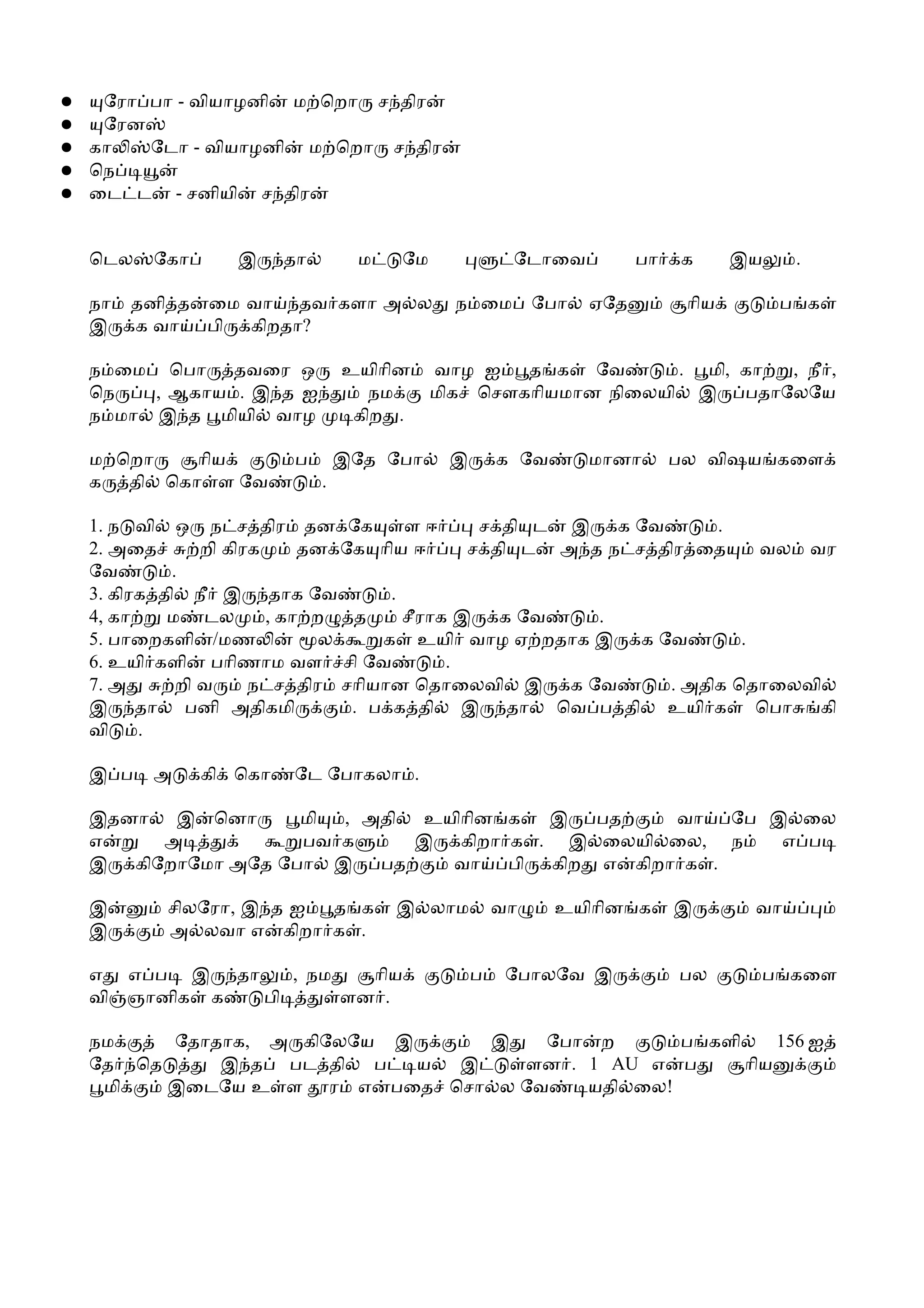 ●    ேரா பா - வியாழனி ம ெறா ச திர
●    ேரன
●   கா   ேடா - வியாழனி ம ெறா ச திர
●   ெந
●   ைட ட - சனியி ச திர


    ெடல   ேகா      இ     தா        ம   ேம             ேடாைவ           பா   க      இய    .

    நா   தனி த ைம வா தவ களா அ ல               ந ைம        ேபா   ஏேத         ாிய        ப க
    இ    க வா பி கிறதா?

    ந ைம ெபா தவைர ஒ               உயிாின    வாழ ஐ   த க ேவ       . மி, கா  , நீ ,
    ெந   , ஆகாய . இ த ஐ              நம     மிக ெசௗகாியமான நிைலயி இ    பதாேலேய
    ந மா இ த மியி வாழ              கிற .

    ம ெறா   ாிய          ப        இேத ேபா    இ       க ேவ       மானா       பல விஷய கைள
    க தி ெகா ள ேவ             .

    1. ந வி ஒ ந ச திர தன ேக            ளஈ      ச தி ட இ க ேவ       .
    2. அைத       றி கிரக     தன ேக ாிய ஈ      ச தி ட அ த ந ச திர ைத     வல வர
    ேவ       .
    3. கிரக தி நீ இ தாக ேவ           .
    4, கா    ம டல        , கா ற  த     சீராக இ க ேவ     .
    5. பாைறகளி /மண             ல    க உயி வாழ ஏ றதாக இ க ேவ           .
    6. உயி களி பாிணாம வள சி ேவ              .
    7. அ      றி வ     ந ச திர சாியான ெதாைலவி இ க ேவ          . அதிக ெதாைலவி
    இ தா பனி அதிகமி              . ப க தி இ தா ெவ ப தி உயி க            ெபா கி
    வி    .

    இ ப   அ     கி ெகா   ேட ேபாகலா .

    இதனா இ ெனா       மி , அதி உயிாின க  இ  பத   வா ேப இ ைல
    எ    அ           பவ க     இ கிறா க . இ ைலயி ைல, ந  எ ப
    இ கிேறாேமா அேத ேபா இ   பத   வா பி கிற எ கிறா க .

    இ      சிலேரா, இ த ஐ த க           இ லாம         வா     உயிாின க       இ       வா
    இ      அ லவா எ கிறா க .

    எ எ ப இ தா    , நம   ாிய                     ப    ேபாலேவ இ             பல      ப கைள
    வி ஞானிக க பி      ளன .

    நம    ேதாதாக, அ கிேலேய இ     இ  ேபா ற       ப களி     156 ஐ
    ேத ெத     இ த பட தி   ப  ய இ   ளன . 1 AU எ ப      ாிய
     மி   இைடேய உ ள ர எ பைத ெசா ல ேவ    யதி ைல!
 
