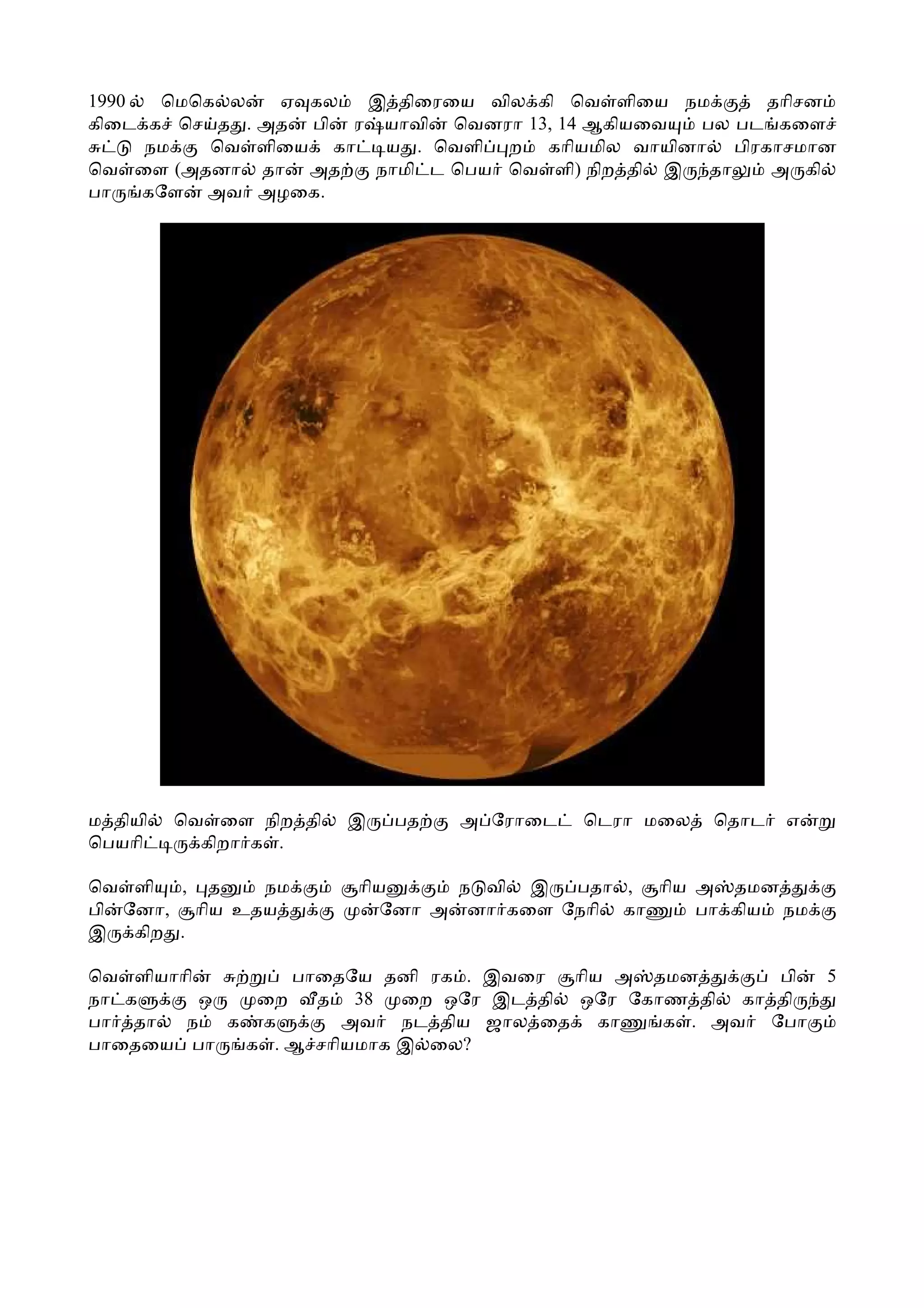 1990  ெமெக ல   ஏ கல  இ திைரைய வில கி ெவ ளிைய நம       தாிசன
கிைட க ெச த . அத பி ர யாவி ெவனரா 13, 14 ஆகியைவ   பல பட கைள
     நம   ெவ ளிைய கா   ய . ெவளி ற காியமில வாயினா பிரகாசமான
ெவ ைள (அதனா தா அத     நாமி ட ெபய ெவ ளி) நிற தி இ தா   அ கி
பா   கேள அவ அழைக.




ம தியி   ெவ ைள நிற தி   இ   பத   அ ேராைட   ெடரா மைல   ெதாட   எ
ெபயாி      கிறா க .

ெவ ளி  , த    நம        ாிய      ந வி இ  பதா , ாிய அ தமன
பி ேனா, ாிய உதய            ேனா அ னா கைள ேநாி கா    பா கிய நம
இ கிற .

ெவ ளியாாி        பாைதேய தனி ரக . இவைர   ாிய அ தமன      பி        5
நா க      ஒ   ைற   த 38    ைற ஒேர இட தி ஒேர ேகாண தி கா தி
பா தா   ந   க க       அவ நட திய ஜால ைத கா      க . அவ ேபா
பாைதைய பா    க . ஆ சாியமாக இ ைல?
 