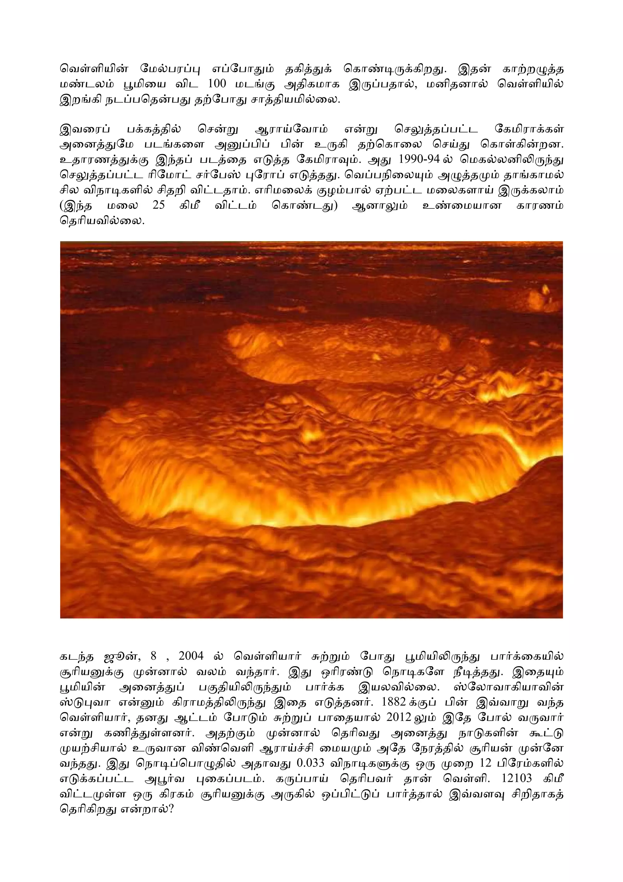 ெவ ளியி   ேம பர    எ ேபா  தகி     ெகா     கிற . இத            கா ற   த
ம டல     மிைய விட 100 மட  அதிகமாக இ   பதா , மனிதனா           ெவ ளியி
இற கி நட பெத ப த ேபா சா தியமி ைல.

இவைர      ப க தி    ெச      ஆரா ேவா      எ     ெச    த ப ட ேகமிரா க
அைன      ேம பட கைள அ       பி   பி  உ கி த ெகாைல ெச        ெகா கி றன.
உதாரண        இ த பட ைத எ        த ேகமிரா   . அ 1990-94  ெமக லனி
ெச    த ப ட ாிேமா ச ேப      ேரா எ   த . ெவ பநிைல      அ  த    தா காம
சில விநா களி சிதறி வி டதா . எாிமைல    ழ பா ஏ ப ட மைலகளா இ கலா
(இ த மைல 25 கிமீ வி ட         ெகா ட ) ஆனா          உ ைமயான காரண
ெதாியவி ைல.




கட த ஜூ , 8 , 2004       ெவ ளியா         ேபா     மியி         பா ைகயி
  ாிய        னா    வல வ தா . இ      ஒாிர     ெநா கேள நீ த . இைத
  மியி   அைன       ப தியி        பா க இயலவி ைல.           ேலாவாகியாவி
      வா எ     கிராம தி      இைத எ     தன . 1882      பி   இ வா    வ த
ெவ ளியா , தன ஆ ட ேபா               பாைதயா 2012        இேத ேபா வ வா
எ      கணி   ளன . அத           னா    ெதாிவ    அைன        நா களி
  ய சியா உ வான வி ெவளி ஆரா சி ைமய           அேத ேநர தி      ாிய     ேன
வ த . இ ெநா ெபா தி அதாவ 0.033 விநா க             ஒ     ைற 12 பிேர களி
எ    க ப ட அ வ      ைக பட . க    பா    ெதாிபவ தா      ெவ ளி. 12103 கிமீ
வி ட     ள ஒ கிரக    ாிய     அ கி ஒ பி       பா தா இ வள சிறிதாக
ெதாிகிற எ றா ?
 