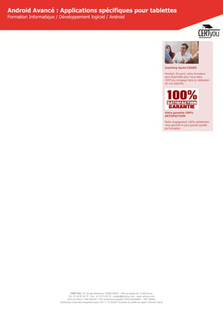 CERTYOU, 37 rue des Mathurins, 75008 PARIS - SAS au capital de 10 000 Euros
Tél : 01 42 93 52 72 - Fax : 01 70 72 02 72 - contact@certyou.com - www.certyou.com
RCS de Paris n° 804 509 461- TVA intracommunautaire FR03 804509461 - APE 8559A
Déclaration d’activité enregistrée sous le N° 11 75 52524 75 auprès du préfet de région d’Ile-de-France
Android Avancé : Applications spécifiques pour tablettes
Formation Informatique / Développement logiciel / Android
Coaching Après-COURS
Pendant 30 jours, votre formateur
sera disponible pour vous aider.
CERTyou s'engage dans la réalisation
de vos objectifs.
Votre garantie 100%
SATISFACTION
Notre engagement 100% satisfaction
vous garantit la plus grande qualité
de formation.
 