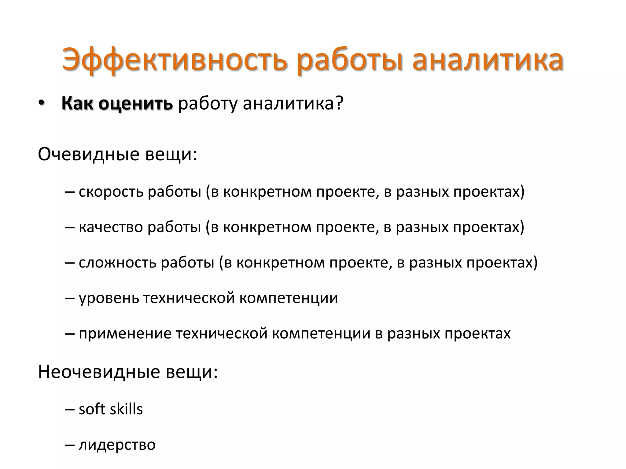 Эффективность работы аналитика
• Как оценить работу аналитика?
Очевидные вещи:
– скорость работы (в конкретном проекте, в разных проектах)
– качество работы (в конкретном проекте, в разных проектах)
– сложность работы (в конкретном проекте, в разных проектах)
– уровень технической компетенции
– применение технической компетенции в разных проектах
Неочевидные вещи:
– soft skills
– лидерство
 