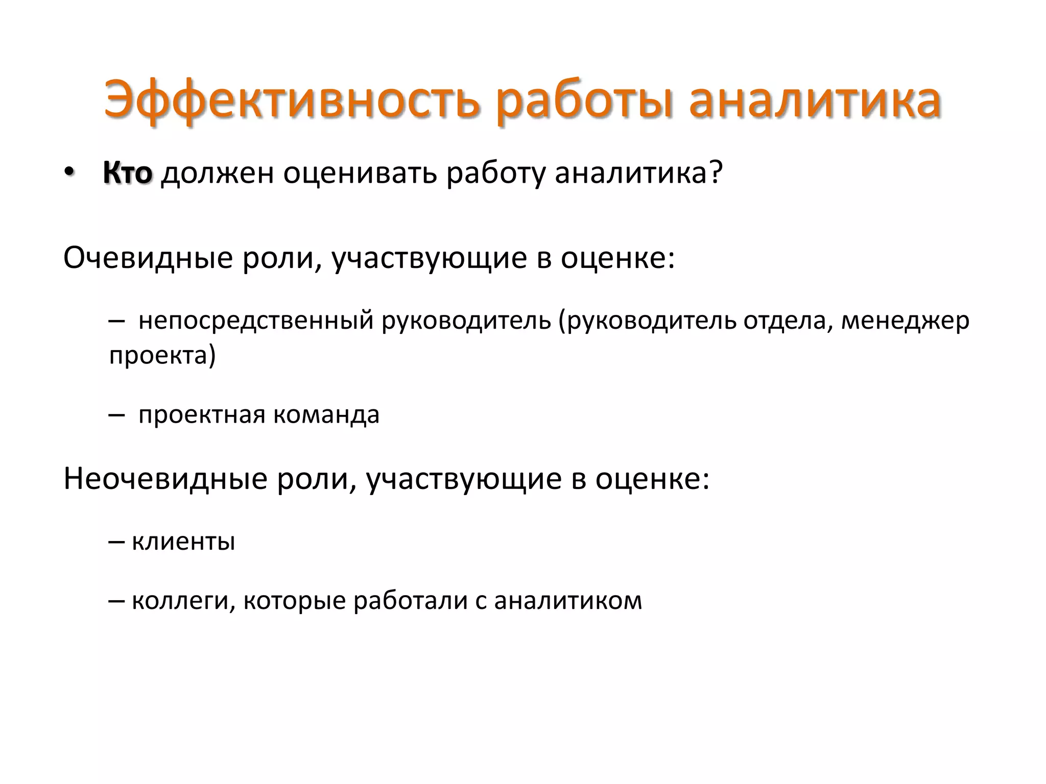 Эффективность работы аналитика
• Кто должен оценивать работу аналитика?
Очевидные роли, участвующие в оценке:
– непосредственный руководитель (руководитель отдела, менеджер
проекта)
– проектная команда
Неочевидные роли, участвующие в оценке:
– клиенты
– коллеги, которые работали с аналитиком
 
