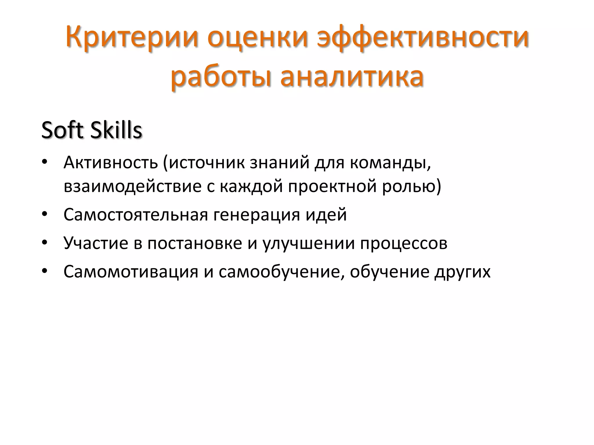 Критерии оценки эффективности
работы аналитика
Soft Skills
• Активность (источник знаний для команды,
взаимодействие с каждой проектной ролью)
• Самостоятельная генерация идей
• Участие в постановке и улучшении процессов
• Самомотивация и самообучение, обучение других
 