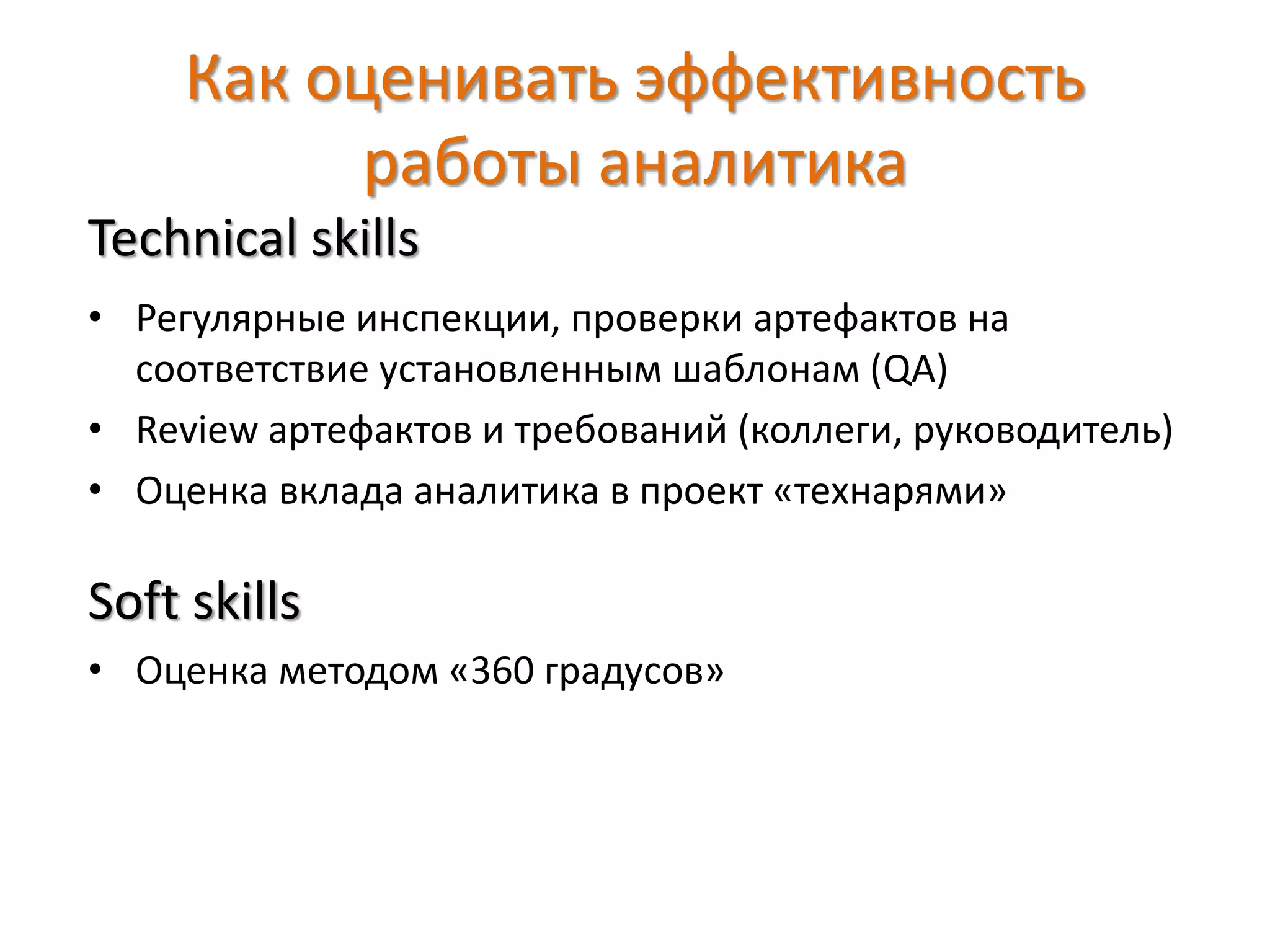 Как оценивать эффективность
работы аналитика
Technical skills
• Регулярные инспекции, проверки артефактов на
соответствие установленным шаблонам (QA)
• Review артефактов и требований (коллеги, руководитель)
• Оценка вклада аналитика в проект «технарями»
Soft skills
• Оценка методом «360 градусов»
 