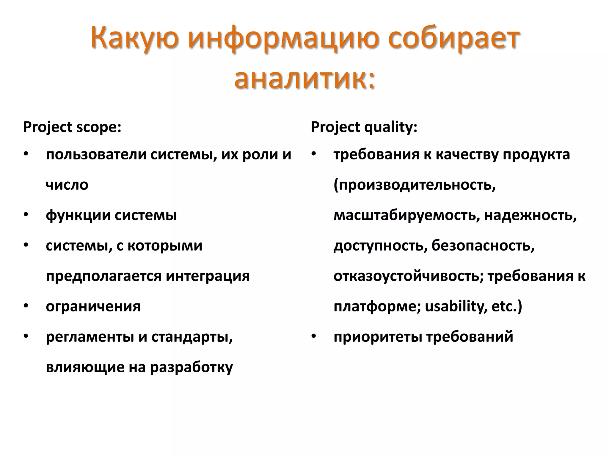 Какую информацию собирает
аналитик:
Project scope:
• пользователи системы, их роли и
число
• функции системы
• системы, с которыми
предполагается интеграция
• ограничения
• регламенты и стандарты,
влияющие на разработку
Project quality:
• требования к качеству продукта
(производительность,
масштабируемость, надежность,
доступность, безопасность,
отказоустойчивость; требования к
платформе; usability, etc.)
• приоритеты требований
 