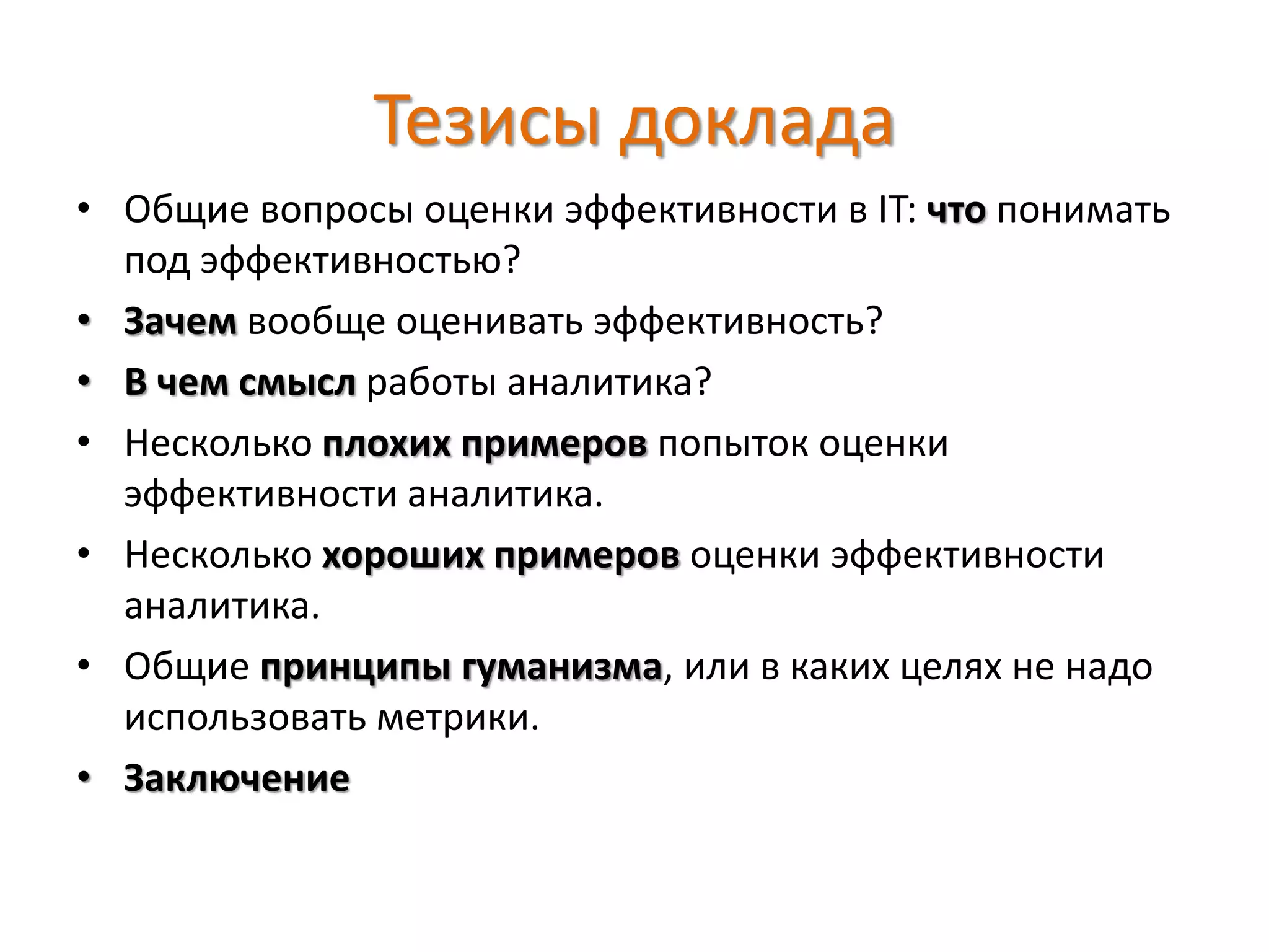 Тезисы доклада
• Общие вопросы оценки эффективности в IT: что понимать
под эффективностью?
• Зачем вообще оценивать эффективность?
• В чем смысл работы аналитика?
• Несколько плохих примеров попыток оценки
эффективности аналитика.
• Несколько хороших примеров оценки эффективности
аналитика.
• Общие принципы гуманизма, или в каких целях не надо
использовать метрики.
• Заключение
 