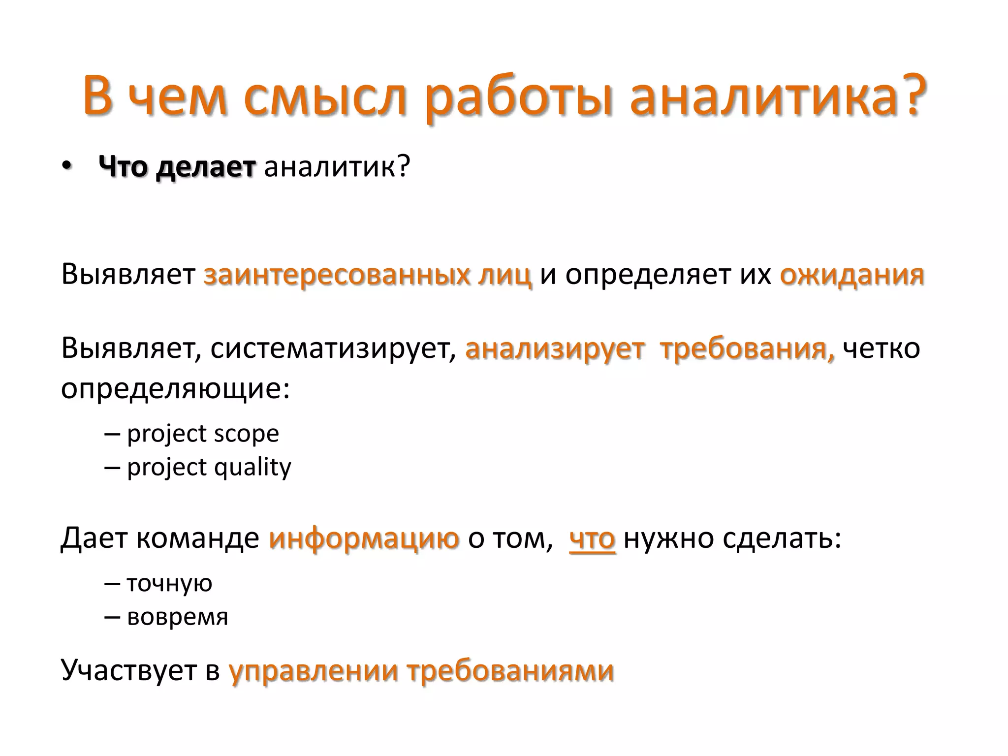 В чем смысл работы аналитика?
• Что делает аналитик?
Выявляет заинтересованных лиц и определяет их ожидания
Выявляет, систематизирует, анализирует требования, четко
определяющие:
– project scope
– project quality
Дает команде информацию о том, что нужно сделать:
– точную
– вовремя
Участвует в управлении требованиями
 