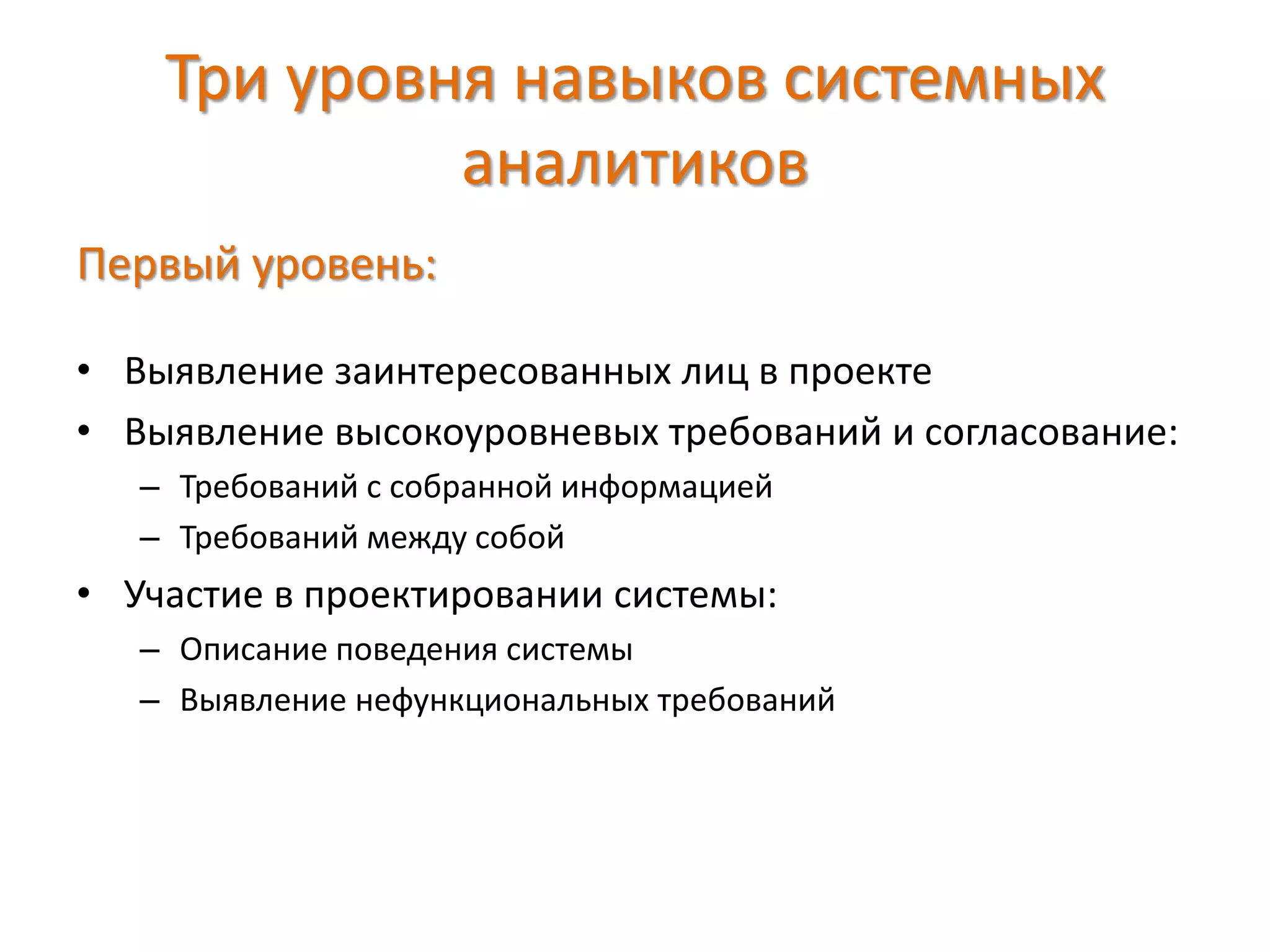 Три уровня навыков системных
аналитиков
Первый уровень:
• Выявление заинтересованных лиц в проекте
• Выявление высокоуровневых требований и согласование:
– Требований с собранной информацией
– Требований между собой
• Участие в проектировании системы:
– Описание поведения системы
– Выявление нефункциональных требований
 