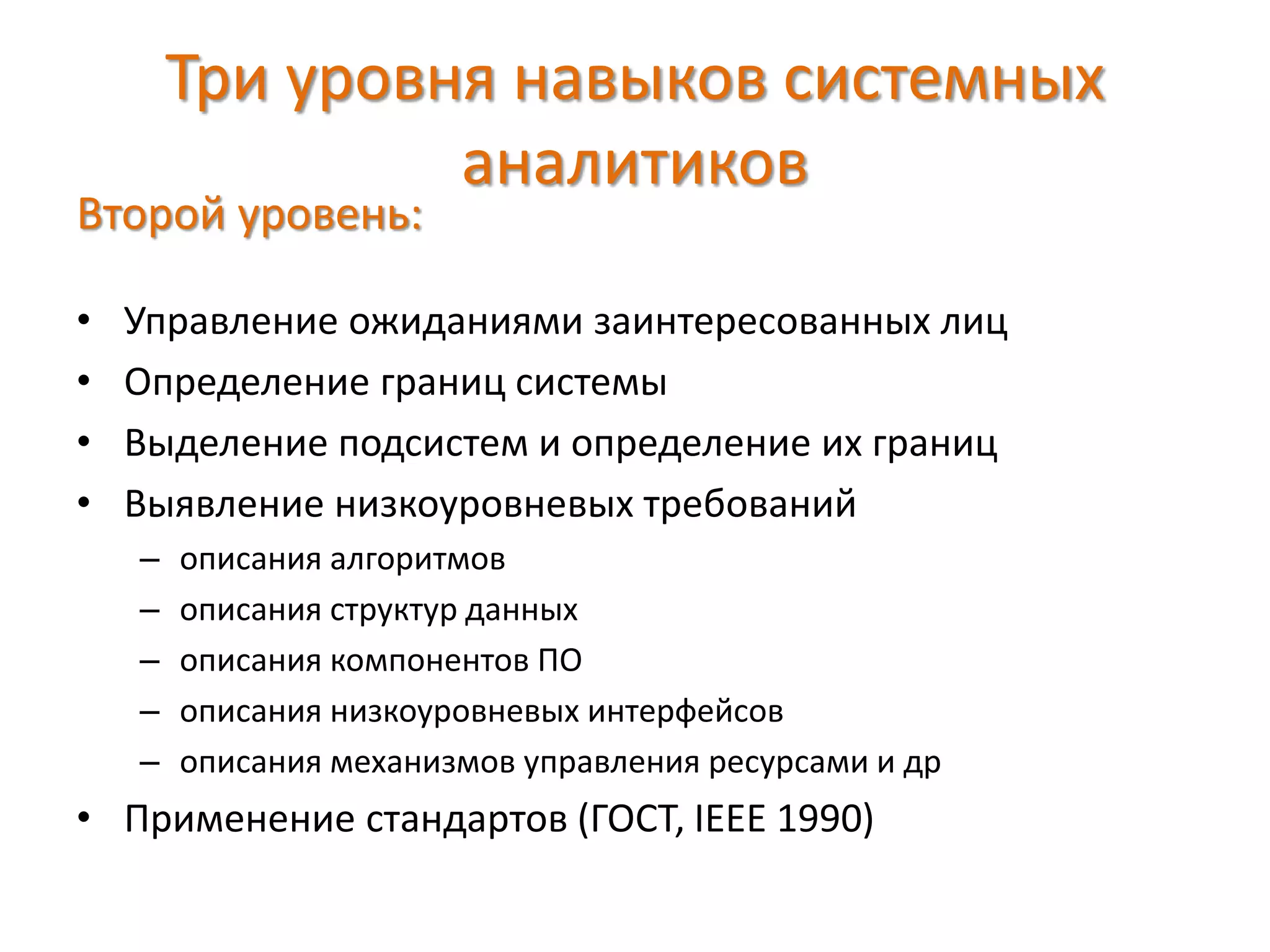Три уровня навыков системных
аналитиков
Второй уровень:
• Управление ожиданиями заинтересованных лиц
• Определение границ системы
• Выделение подсистем и определение их границ
• Выявление низкоуровневых требований
– описания алгоритмов
– описания структур данных
– описания компонентов ПО
– описания низкоуровневых интерфейсов
– описания механизмов управления ресурсами и др
• Применение стандартов (ГОСТ, IEEE 1990)
 