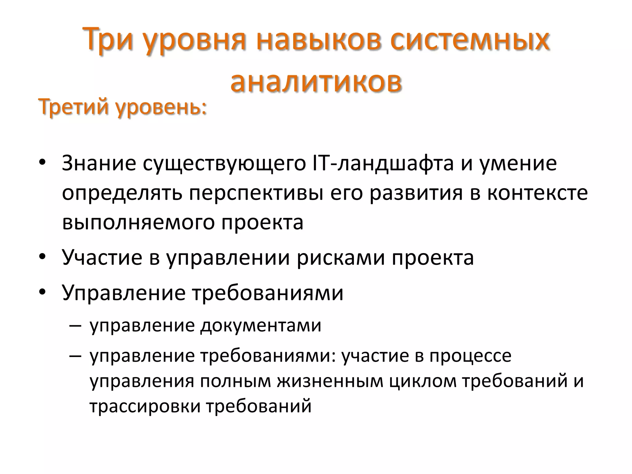 Три уровня навыков системных
аналитиков
Третий уровень:
• Знание существующего IT-ландшафта и умение
определять перспективы его развития в контексте
выполняемого проекта
• Участие в управлении рисками проекта
• Управление требованиями
– управление документами
– управление требованиями: участие в процессе
управления полным жизненным циклом требований и
трассировки требований
 