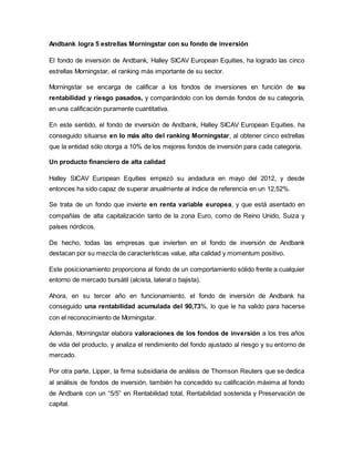 Andbank logra 5 estrellas Morningstar con su fondo de inversión
El fondo de inversión de Andbank, Halley SICAV European Equities, ha logrado las cinco
estrellas Morningstar, el ranking más importante de su sector.
Morningstar se encarga de calificar a los fondos de inversiones en función de su
rentabilidad y riesgo pasados, y comparándolo con los demás fondos de su categoría,
en una calificación puramente cuantitativa.
En este sentido, el fondo de inversión de Andbank, Halley SICAV European Equities, ha
conseguido situarse en lo más alto del ranking Morningstar, al obtener cinco estrellas
que la entidad sólo otorga a 10% de los mejores fondos de inversión para cada categoría.
Un producto financiero de alta calidad
Halley SICAV European Equities empezó su andadura en mayo del 2012, y desde
entonces ha sido capaz de superar anualmente al índice de referencia en un 12,52%.
Se trata de un fondo que invierte en renta variable europea, y que está asentado en
compañías de alta capitalización tanto de la zona Euro, como de Reino Unido, Suiza y
países nórdicos.
De hecho, todas las empresas que invierten en el fondo de inversión de Andbank
destacan por su mezcla de características value, alta calidad y momentum positivo.
Este posicionamiento proporciona al fondo de un comportamiento sólido frente a cualquier
entorno de mercado bursátil (alcista, lateral o bajista).
Ahora, en su tercer año en funcionamiento, el fondo de inversión de Andbank ha
conseguido una rentabilidad acumulada del 90,73%, lo que le ha valido para hacerse
con el reconocimiento de Morningstar.
Además, Morningstar elabora valoraciones de los fondos de inversión a los tres años
de vida del producto, y analiza el rendimiento del fondo ajustado al riesgo y su entorno de
mercado.
Por otra parte, Lipper, la firma subsidiaria de análisis de Thomson Reuters que se dedica
al análisis de fondos de inversión, también ha concedido su calificación máxima al fondo
de Andbank con un “5/5” en Rentabilidad total, Rentabilidad sostenida y Preservación de
capital.
 