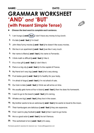 NAME: ________________________ DATE: ________________________
GRAMMAR WORKSHEET
‘AND’ and ‘BUT’
(with Present Simple Tense)
 Choose the best word to complete each sentence.
1. I am hungry ( and / but ) I don’t have any money to buy lunch.
2. It’s late ( and / but ) I’m tired!
3. John likes funny movies ( and / but ) he doesn’t like scary movies.
4. We live in an apartment ( and / but ) we like it very much.
5. Her name is Maria ( and / but ) his name is Fernando.
6. I think math is difficult ( and / but ) I like it.
7. It’s a nice gift ( and / but ) I don’t like it.
8. Paris is a big city ( and / but ) it’s the capital of France.
9. My friend isn’t very big ( and / but ) he’s very strong.
10. Fruit tastes good ( and / but ) it’s healthy for your body.
11. I’m afraid of dogs ( and / but ) I’m not afraid of cats.
12. Our train is late ( and / but ) I think we will arrive on time.
13. He usually gets home at four o’clock ( and / but ) then he does his homework.
14. I want to go to the beach ( and / but ) it’s raining.
15. Whales are big ( and / but ) they live in the ocean.
16. My brother wants to be an astronaut ( and / but ) he wants to travel to the moon.
17. Their hamburgers are delicious ( and / but ) they are expensive.
18. First I want to play football ( and / but ) then I want to go home.
19. He is a good actor ( and / but ) he isn’t famous.
20. This worksheet is fun ( and / but ) it’s easy.
Permission granted to reproduce for classroom use. © www.allthingsgrammar.com
 