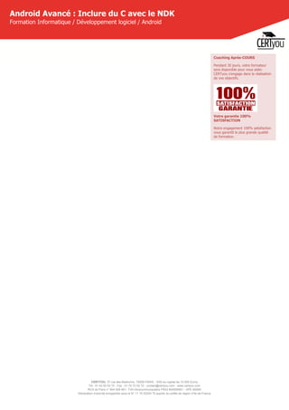CERTYOU, 37 rue des Mathurins, 75008 PARIS - SAS au capital de 10 000 Euros
Tél : 01 42 93 52 72 - Fax : 01 70 72 02 72 - contact@certyou.com - www.certyou.com
RCS de Paris n° 804 509 461- TVA intracommunautaire FR03 804509461 - APE 8559A
Déclaration d’activité enregistrée sous le N° 11 75 52524 75 auprès du préfet de région d’Ile-de-France
Android Avancé : Inclure du C avec le NDK
Formation Informatique / Développement logiciel / Android
Coaching Après-COURS
Pendant 30 jours, votre formateur
sera disponible pour vous aider.
CERTyou s'engage dans la réalisation
de vos objectifs.
Votre garantie 100%
SATISFACTION
Notre engagement 100% satisfaction
vous garantit la plus grande qualité
de formation.
 