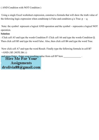 ( AND Condition with NOT Condition )
Using a single Excel worksheet expression, construct a formula that will show the truth value of
the following logic expression when conditionp is False and condition q is True: p ~ q
Note: the symbol represent a logical AND operation and the symbol ~ represents a logical NOT
operation.
Solution
: Click cell A5 and type the words Condition P. Click cell A6 and type the words Condition Q.
Then click cell B5 and type the word False. Also, then click cell B6 and type the word True.
Now click cell A7 and type the word Result. Finally type the following formula in cell B7
=AND ( B5 ,NOT( B6 ) )
and press Enter . Enter your resulting value from cell B7 here ______________ .
 