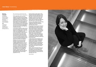 Case Study: Fundraising
     Study: Communications




Mentoring           My mentoring partnership this                  It has not been an easy project in that
Partnership:                                                       goal posts continually changed, we had
                    year has been about realisations.
John Ward,                                                         to wait for input from others which was
Development         If you really want a job, you do your          often late in coming and the time I had
Adviser to Welsh    research, you make use of your existing        available to spend on the project was
National Opera,     network of contacts, you make use of the
and Helen Wood,
                                                                   continually being cut back. However,
                    organisation’s network of contacts and         having John as a mentor has made it far
Media Arts
                    slowly you build up a picture of the sort of   less painful than it could have been.
Co-ordinator at
Stoke Newington     job you want to do and the company you
                    want to work for. You meet people, you         From our initial meeting at the Mentoring
School, Hackney.
                    go into companies, and you sound people        Programme introductory morning
Aim:                                                               we liked each other and I found him
                    out. By the end of this you know what you
To develop a                                                       extremely easy to talk to.
fundraising         want to do, and the type of organisation
strategy for a      you want to do it for. You then target your    We generally met at the school although
dedicated media     energies appropriately.                        we did meet in John’s office in London,
space at Stoke
                    Fund-raising is exactly the same. By the       near the beginning and this option was
Newington School.                                                  always there. However, whilst getting
                    end of your research you’ve found your
                    perfect fit; the organisation or individual    out of school is always good and seeing
                    whose aims and objectives match                someone’s place of work also helps put
                    yours; you’ve talked through your ideas        them into context, meeting in school
                    so many times that you can convey              helped with my time particularly as
                    them clearly and convincingly when             various other projects were gearing up
                    the time comes to make your funding            to completion. I also think that meeting
                    pitch either on paper or in person and         in school helped to give John a greater
                    you’ve increased the likelihood of being       understanding of secondary schools and
                    successful. No blanket applications; it’s      the way they work.
                    about personalisation and targeting.           I believe that the initial timetable we set
                    Realising I can use my job-hunting             for both the task and our meetings was
                    approach to fund-raising has been              realistic but the number of unforeseen
                    a hugely important outcome of the              developments did affect it. John was
                    mentoring partnership for me. It’s taken       extremely positive and understanding of
                    away the fear of ‘not knowing how to           what I saw as a failure to move things
                    do it’ and is, I believe, a more important     on as fast as I would have liked and was
                    outcome of a mentoring project than            able to direct and channel my thinking
                    the physical result. Over the course of        very effectively.
                    our meetings, John has demystified             Whilst I might not have the funds in my
                    the process for me. He’s guided me             hand I feel I am in as strong a position
                    through it, listened carefully, made           as possible to drive this forward and
                    great suggestions, given me leads and          raise the additional funds as necessary.
                    been good enough to read through               I also hope that this is not the end of my
                    applications for me.                           association with John.

                                                                   Helen Wood



                                                                                                                  I also think that meeting in
                                                                                                                 school helped to give him a greater
                                                                                                                 understanding of secondary schools and
                                                                                                                 the way they work.
 