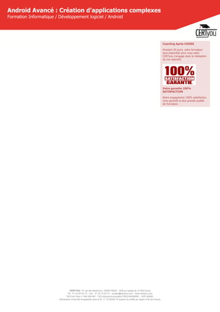 CERTYOU, 37 rue des Mathurins, 75008 PARIS - SAS au capital de 10 000 Euros
Tél : 01 42 93 52 72 - Fax : 01 70 72 02 72 - contact@certyou.com - www.certyou.com
RCS de Paris n° 804 509 461- TVA intracommunautaire FR03 804509461 - APE 8559A
Déclaration d’activité enregistrée sous le N° 11 75 52524 75 auprès du préfet de région d’Ile-de-France
Android Avancé : Création d'applications complexes
Formation Informatique / Développement logiciel / Android
Coaching Après-COURS
Pendant 30 jours, votre formateur
sera disponible pour vous aider.
CERTyou s'engage dans la réalisation
de vos objectifs.
Votre garantie 100%
SATISFACTION
Notre engagement 100% satisfaction
vous garantit la plus grande qualité
de formation.
 