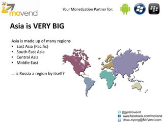 Your Monetization Partner for:



Asia is VERY BIG
Asia is made up of many regions
• East Asia (Pacific)
• South East Asia
• Central Asia
• Middle East

… is Russia a region by itself?




                                                              @getmovend
                                                              www.facebook.com/movend
                                                              chua.ziyong@MoVend.com
 