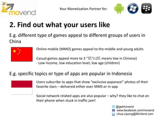 Your Monetization Partner for:



2. Find out what your users like
E.g. different type of games appeal to different groups of users in
China
             Online mobile (MMO) games appeal to the middle and young adults

             Casual games appeal more to 3 “低”s (低 means low in Chinese)
             - Low income, low education level, low age (children)

E.g. specific topics or type of apps are popular in Indonesia
             Users subscribe to apps that show “exclusive paparazzi” photos of their
             favorite stars – delivered either over MMS or in-app

             Social network related apps are also popular – why? they like to chat on
             their phone when stuck in traffic jam!
                                                               @getmovend
                                                               www.facebook.com/movend
                                                               chua.ziyong@MoVend.com
 