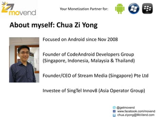 Your Monetization Partner for:



About myself: Chua Zi Yong
         Focused on Android since Nov 2008

         Founder of CodeAndroid Developers Group
         (Singapore, Indonesia, Malaysia & Thailand)

         Founder/CEO of Stream Media (Singapore) Pte Ltd

         Investee of SingTel Innov8 (Asia Operator Group)


                                                  @getmovend
                                                  www.facebook.com/movend
                                                  chua.ziyong@MoVend.com
 