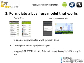 Your Monetization Partner for:



3. Formulate a business model that works
     Paid or free                          In-app payment or ads




  • In-app payment works for MMO games in China

  • Subscription model is popular in Japan

  • In-app ads CPC/CPM is low in Asia, but volume is very high if the app is
    free
                                                          @getmovend
                                                          www.facebook.com/movend
                                                          chua.ziyong@MoVend.com
 