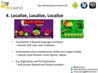 Your Monetization Partner for:



4. Localize, Localize, Localize




   • Localization is beyond language translation
     - connect with your users emotions

   • Understand culture and behavior within your target market
     – mascot, local festivals, iconic figures, taboos

   • E.g. Angry Birds and PvZ localization
     – mid autumn festival and Chinese zombies
                                                          @getmovend
                                                          www.facebook.com/movend
                                                          chua.ziyong@MoVend.com
 