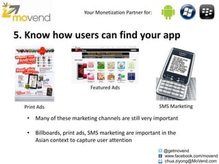 Your Monetization Partner for:



5. Know how users can find your app



                            Featured Ads


  Print Ads                                               SMS Marketing

   • Many of these marketing channels are still very important

   • Billboards, print ads, SMS marketing are important in the
     Asian context to capture user attention
                                                           @getmovend
                                                           www.facebook.com/movend
                                                           chua.ziyong@MoVend.com
 