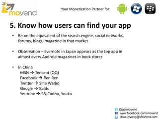 Your Monetization Partner for:



5. Know how users can find your app
• Be on the equivalent of the search engine, social networks,
  forums, blogs, magazine in that market

• Observation – Evernote in Japan appears as the top app in
  almost every Android magazines in book stores

• In China
   MSN  Tencent (QQ)
   Facebook  Ren Ren
   Twitter  Sina Weibo
   Google  Baidu
   Youtube  56, Tudou, Youku


                                                           @getmovend
                                                           www.facebook.com/movend
                                                           chua.ziyong@MoVend.com
 