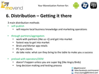 Your Monetization Partner for:



6. Distribution – Getting it there
3 main distribution methods
• self-publish
    • will require local business knowledge and marketing operations

• through partners/aggregators
   • work with partners (like us =)) and get into market
   • fastest way to get into market
   • Brick and Mortar app retails
   • PC sync clients
   • do take note: what can they bring to the table to make you a success

• preload with operators/OEM
   • doesn’t happen unless you are super big (like Angry Birds)
   • long decision making and testing process
                                                           @getmovend
                                                           www.facebook.com/movend
                                                           chua.ziyong@MoVend.com
 