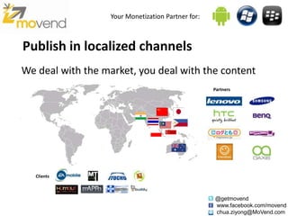 Your Monetization Partner for:



Publish in localized channels
We deal with the market, you deal with the content
                                                    Partners




   Clients



                                                    @getmovend
                                                    www.facebook.com/movend
                                                    chua.ziyong@MoVend.com
 