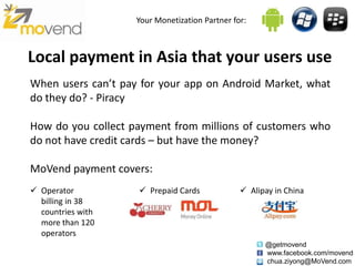 Your Monetization Partner for:



Local payment in Asia that your users use
When users can’t pay for your app on Android Market, what
do they do? - Piracy

How do you collect payment from millions of customers who
do not have credit cards – but have the money?

MoVend payment covers:
 Operator           Prepaid Cards              Alipay in China
  billing in 38
  countries with
  more than 120
  operators
                                                      @getmovend
                                                      www.facebook.com/movend
                                                      chua.ziyong@MoVend.com
 