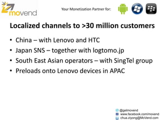 Your Monetization Partner for:



Localized channels to >30 million customers
•   China – with Lenovo and HTC
•   Japan SNS – together with logtomo.jp
•   South East Asian operators – with SingTel group
•   Preloads onto Lenovo devices in APAC




                                                    @getmovend
                                                    www.facebook.com/movend
                                                    chua.ziyong@MoVend.com
 