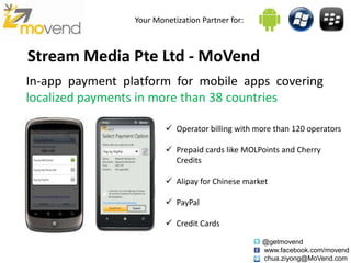 Your Monetization Partner for:



Stream Media Pte Ltd - MoVend
In-app payment platform for mobile apps covering
localized payments in more than 38 countries

                          Operator billing with more than 120 operators

                          Prepaid cards like MOLPoints and Cherry
                           Credits

                          Alipay for Chinese market

                          PayPal

                          Credit Cards

                                                  @getmovend
                                                  www.facebook.com/movend
                                                  chua.ziyong@MoVend.com
 