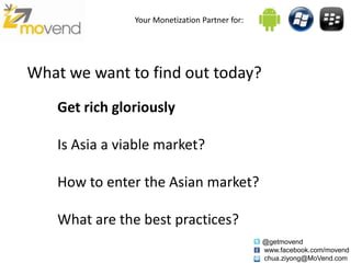 Your Monetization Partner for:




What we want to find out today?
    Get rich gloriously

    Is Asia a viable market?

    How to enter the Asian market?

    What are the best practices?
                                                 @getmovend
                                                 www.facebook.com/movend
                                                 chua.ziyong@MoVend.com
 