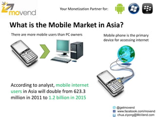 Your Monetization Partner for:



What is the Mobile Market in Asia?
There are more mobile users than PC owners             Mobile phone is the primary
                                                       device for accessing internet




According to analyst, mobile internet
users in Asia will double from 623.3
million in 2011 to 1.2 billion in 2015
                                                               @getmovend
                                                               www.facebook.com/movend
                                                               chua.ziyong@MoVend.com
 