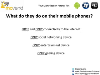 Your Monetization Partner for:



What do they do on their mobile phones?

       FIRST and ONLY connectivity to the internet

             ONLY social networking device

              ONLY entertainment device

                  ONLY gaming device



                                                    @getmovend
                                                    www.facebook.com/movend
                                                    chua.ziyong@MoVend.com
 