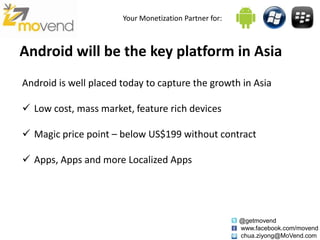 Your Monetization Partner for:



Android will be the key platform in Asia
Android is well placed today to capture the growth in Asia

 Low cost, mass market, feature rich devices

 Magic price point – below US$199 without contract

 Apps, Apps and more Localized Apps




                                                        @getmovend
                                                        www.facebook.com/movend
                                                        chua.ziyong@MoVend.com
 