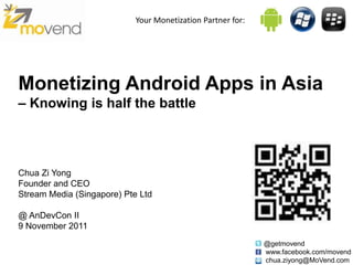 Your Monetization Partner for:




Monetizing Android Apps in Asia
– Knowing is half the battle



Chua Zi Yong
Founder and CEO
Stream Media (Singapore) Pte Ltd

@ AnDevCon II
9 November 2011
                                                             @getmovend
                                                             www.facebook.com/movend
                                                             chua.ziyong@MoVend.com
 