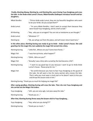 Finally, Klenting Abang, Klenting Ijo, and Klenting Biru were kissing Yuyu Kangkang and cross
the lake. In the Ande-ande Lumut’s house, Mbok Rondho Dadhapan introduce herself and her
daughters.

Mbok Rondho            : “Prince Ande-ande Lumut, they are my beautiful daughters who want
                       to be your bride. Do you accept them?”

Ande Lumut              : “Im sorry Mbok Rondho, I don’t want to accept them because they
                        were kissed Yuyu Kangkang, and its smell so bad.”

All Klenting         : “Hey.. why you so arrogant? You are not as handsome as we thought.”

Ande Lumut           : “Whatever !!!”

Klenting Ijo         : “Ok, we will go out from this place, and will never return back here.”

In the other place, Klenting Kuning was ready to go to Ande - Ande Lumut’s house. She said
good bye for the magic fish, but suddenly the magic fish turned into a fairy.

Klenting Kuning      : “Little fish…Where are you? Come here friend…”

Magic Fish           : “I was here princess, what happen?”

Klenting Kuning      : “Ohhh…Who are you?”

Magic Fish           : “Actually I was a fairy who cursed by the God become a fish”.

Klenting Kuning        : “I want to say good bye to you because I want to go to Ande-Ande
                       Lumut’s house. Please pray for me. “

Magic Fish              : “be careful because you have to face Yuyu Kangkang as the guard of
                        the Lake. He will want a kiss for every woman who crosses the lake.
                        That is why you must wear a mud coat so he doesn’t want to kiss you
                        and throw this broom stick in him.”

Klenting Kuning: “thank you so much for helping me magic fish”

After saying goodbye, Klenting Kuning will cross the lake. Then she met Yuyu Kangkang and
she carried out the Magic Fish orders.

Yuyu kangkang        : “ohh..you are very ugly. Just pass away this lake.”

Klenting Kuning      : “thank you sir…”

After that, Klenting Kuning threw away the broom stick to Yuyu Kangkang…

Yuyu Kangkang        : “Hey..what are you doing???”

Klenting Kuning      : “thank you so much..”
 