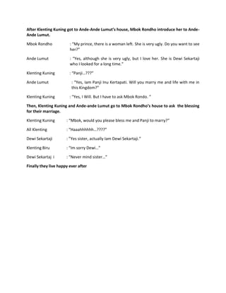 After Klenting Kuning got to Ande-Ande Lumut’s house, Mbok Rondho introduce her to Ande-
Ande Lumut.

Mbok Rondho             : “My prince, there is a woman left. She is very ugly. Do you want to see
                        her?”

Ande Lumut              : “Yes, although she is very ugly, but I love her. She is Dewi Sekartaji
                        who I looked for a long time.”

Klenting Kuning         : “Panji…???”

Ande Lumut               : “Yes, Iam Panji Inu Kertapati. Will you marry me and life with me in
                         this Kingdom?”

Klenting Kuning         : “Yes, I Will. But I have to ask Mbok Rondo. “

Then, Klenting Kuning and Ande-ande Lumut go to Mbok Rondho’s house to ask the blessing
for their marriage.

Klenting Kuning       : “Mbok, would you please bless me and Panji to marry?”

All Klenting          : “Haaahhhhhh…????”

Dewi Sekartaji        : ”Yes sister, actually Iam Dewi Sekartaji.”

Klenting Biru         : “Im sorry Dewi…”

Dewi Sekartaj i       : “Never mind sister…”

Finally they live happy ever after
 