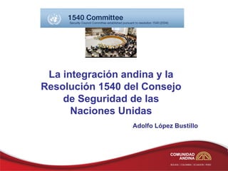 La integración andina y la
Resolución 1540 del Consejo
    de Seguridad de las
      Naciones Unidas
                 Adolfo López Bustillo
 