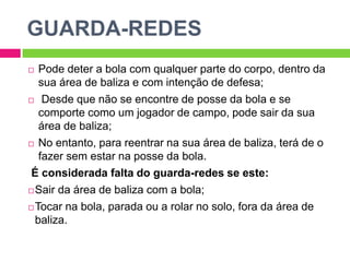 GUARDA-REDES
 Pode deter a bola com qualquer parte do corpo, dentro da
sua área de baliza e com intenção de defesa;
 Desde que não se encontre de posse da bola e se
comporte como um jogador de campo, pode sair da sua
área de baliza;
 No entanto, para reentrar na sua área de baliza, terá de o
fazer sem estar na posse da bola.
É considerada falta do guarda-redes se este:
Sair da área de baliza com a bola;
Tocar na bola, parada ou a rolar no solo, fora da área de
baliza.
 
