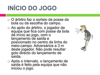INÍCIO DO JOGO
 O árbitro faz o sorteio da posse da
bola ou da escolha do campo.
 Ao apito do árbitro, o jogador da
equipa que fica com posse da bola
dá início ao jogo, com o
lançamento de saída e
posicionado no centro da linha do
meio-campo. Adversários a 3 m
deste jogador. Não pode resultar
golo directo do lançamento de
saída.
 Após o intervalo, o lançamento de
saída é feito pela equipa que não
iniciou o jogo.
 