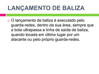 LANÇAMENTO DE BALIZA
 O lançamento de baliza é executado pelo
guarda-redes, dentro da sua área, sempre que
a bola ultrapassa a linha de saída de baliza,
quando tocada em último lugar por um
atacante ou pelo próprio guarda-redes.
 